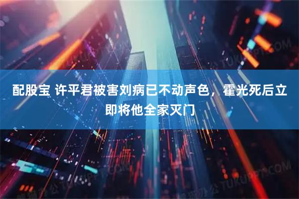配股宝 许平君被害刘病已不动声色，霍光死后立即将他全家灭门